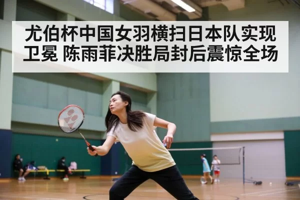 尤伯杯中国女羽横扫日本队实现卫冕 陈雨菲决胜局封后震惊全场